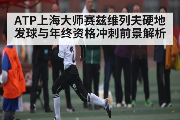 ATP上海大师赛兹维列夫硬地发球与年终资格冲刺前景解析 - kaiyun