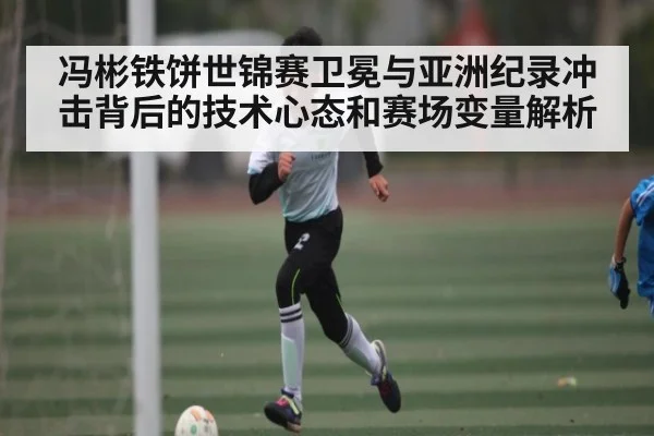 冯彬铁饼世锦赛卫冕与亚洲纪录冲击背后的技术心态和赛场变量解析